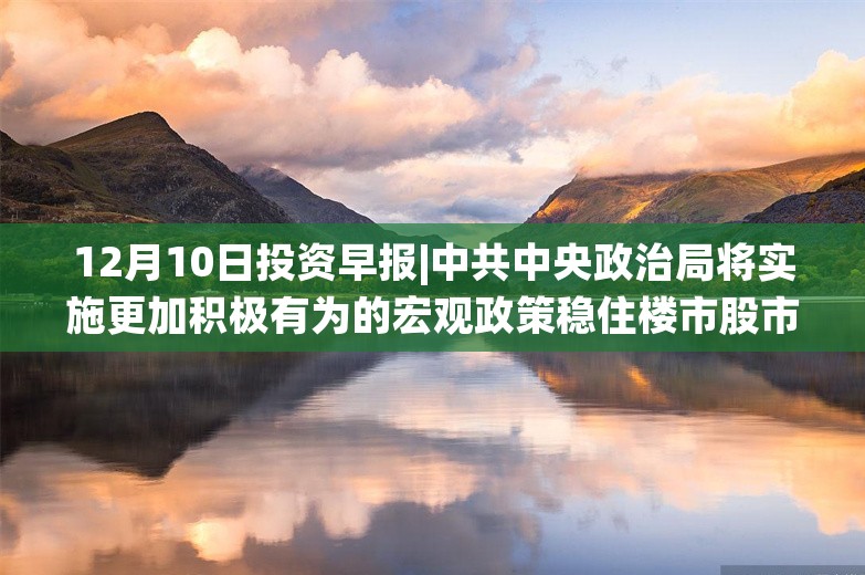 12月10日投资早报|中共中央政治局将实施更加积极有为的宏观政策稳住楼市股市，11月新能源乘用车国内销量同比增长50.5%，雅运股份拟终止重大资产重组事项