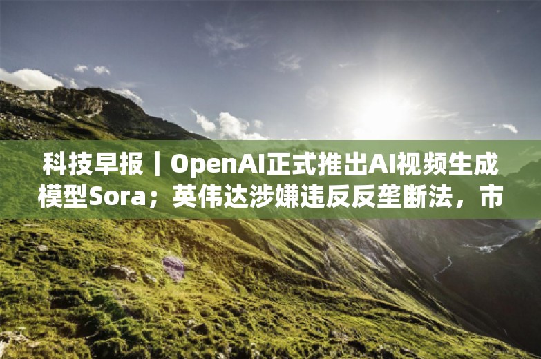 科技早报｜OpenAI正式推出AI视频生成模型Sora；英伟达涉嫌违反反垄断法，市场监管总局立案调查