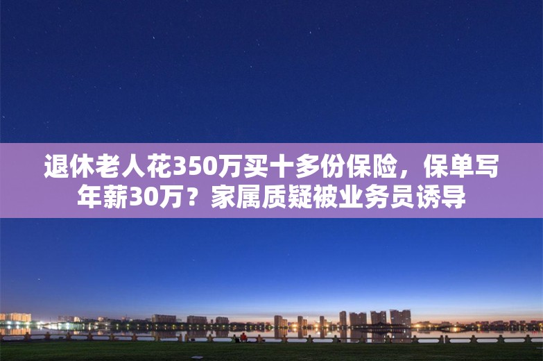 退休老人花350万买十多份保险，保单写年薪30万？家属质疑被业务员诱导