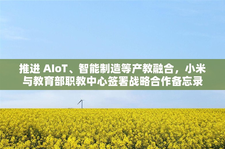 推进 AIoT、智能制造等产教融合，小米与教育部职教中心签署战略合作备忘录