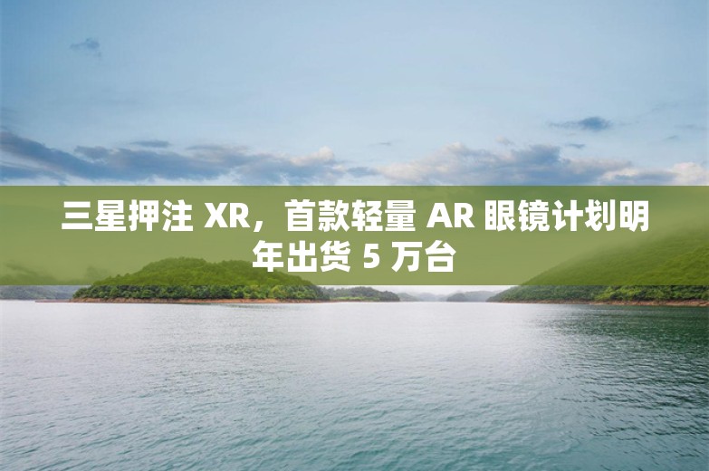 三星押注 XR，首款轻量 AR 眼镜计划明年出货 5 万台