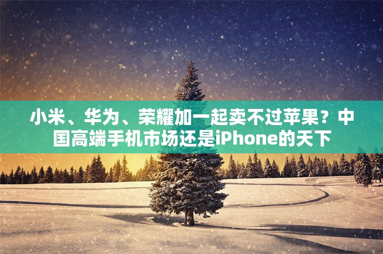 小米、华为、荣耀加一起卖不过苹果？中国高端手机市场还是iPhone的天下