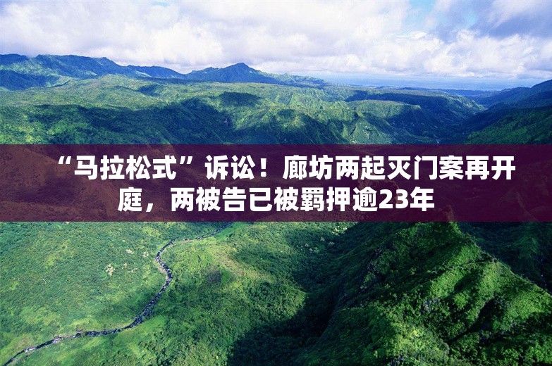 “马拉松式”诉讼！廊坊两起灭门案再开庭，两被告已被羁押逾23年