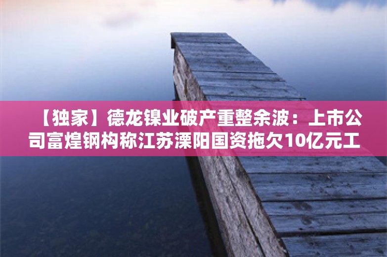 【独家】德龙镍业破产重整余波：上市公司富煌钢构称江苏溧阳国资拖欠10亿元工程款