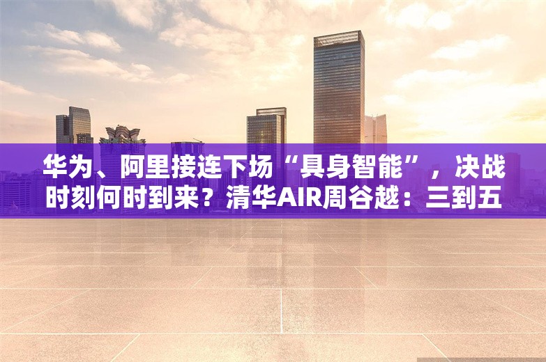 华为、阿里接连下场“具身智能”，决战时刻何时到来？清华AIR周谷越：三到五年