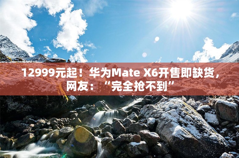 12999元起！华为Mate X6开售即缺货，网友：“完全抢不到”