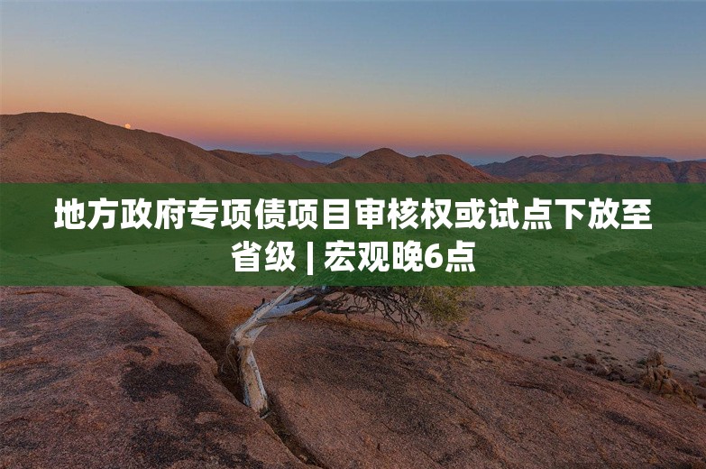 地方政府专项债项目审核权或试点下放至省级 | 宏观晚6点