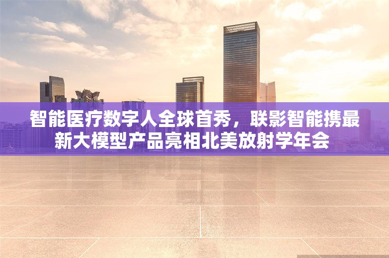 智能医疗数字人全球首秀，联影智能携最新大模型产品亮相北美放射学年会 