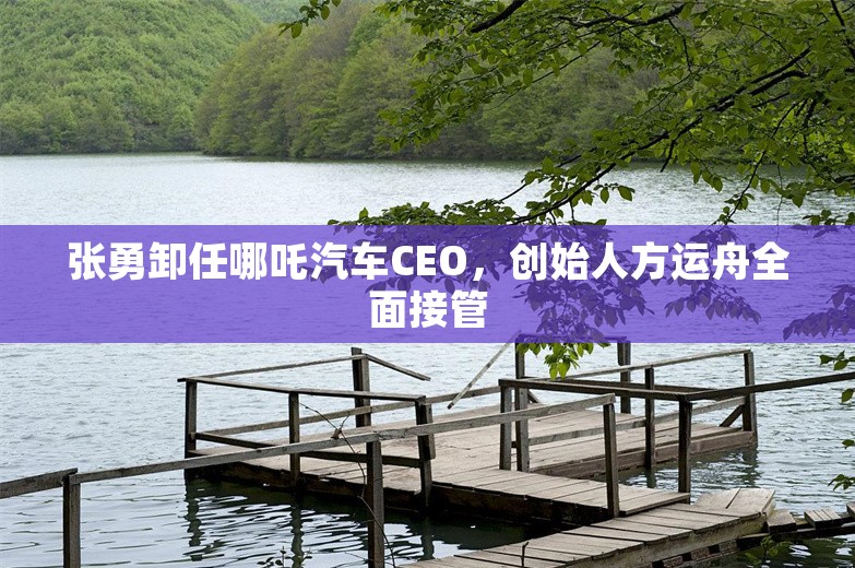 张勇卸任哪吒汽车CEO，创始人方运舟全面接管