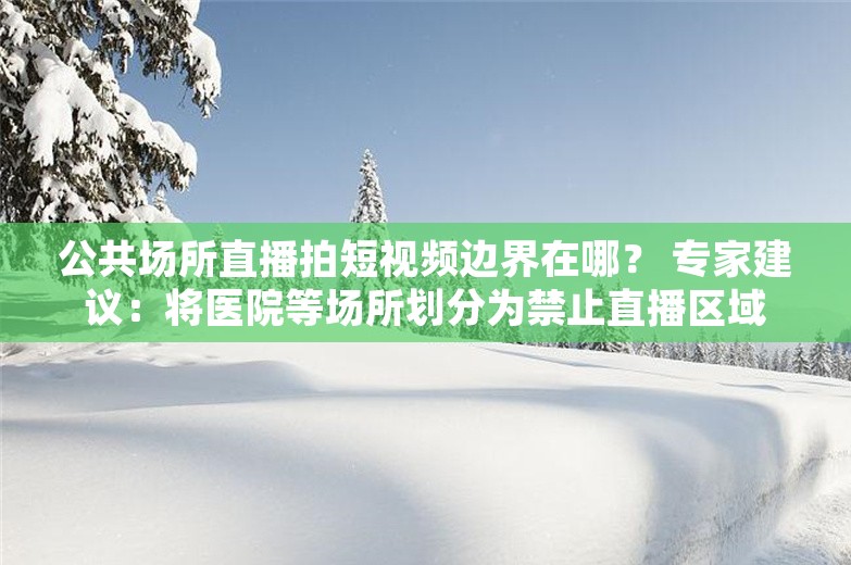 公共场所直播拍短视频边界在哪？ 专家建议：将医院等场所划分为禁止直播区域