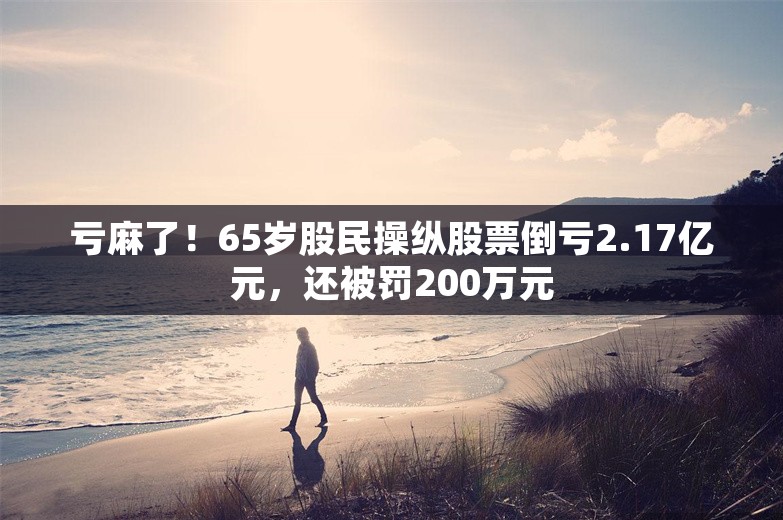 亏麻了！65岁股民操纵股票倒亏2.17亿元，还被罚200万元