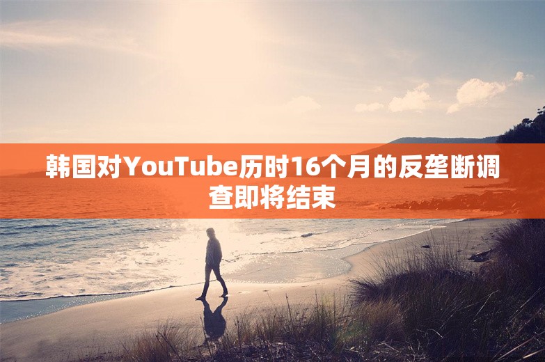 韩国对YouTube历时16个月的反垄断调查即将结束