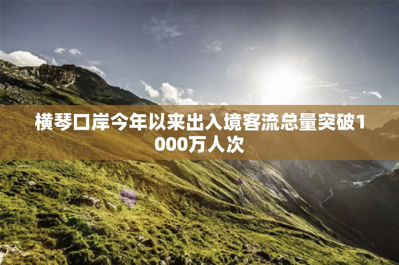 横琴口岸今年以来出入境客流总量突破1000万人次