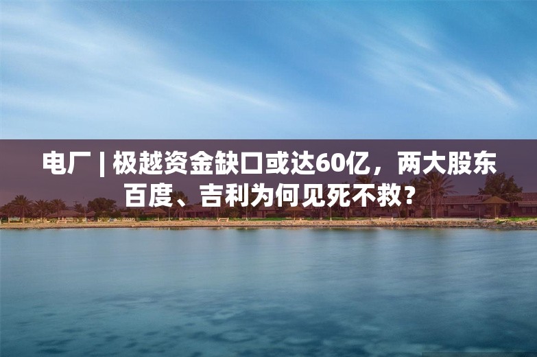 电厂 | 极越资金缺口或达60亿，两大股东百度、吉利为何见死不救？