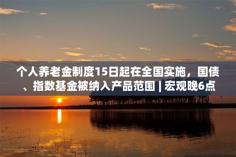 个人养老金制度15日起在全国实施，国债、指数基金被纳入产品范围 | 宏观晚6点