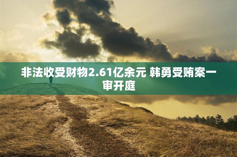 非法收受财物2.61亿余元 韩勇受贿案一审开庭