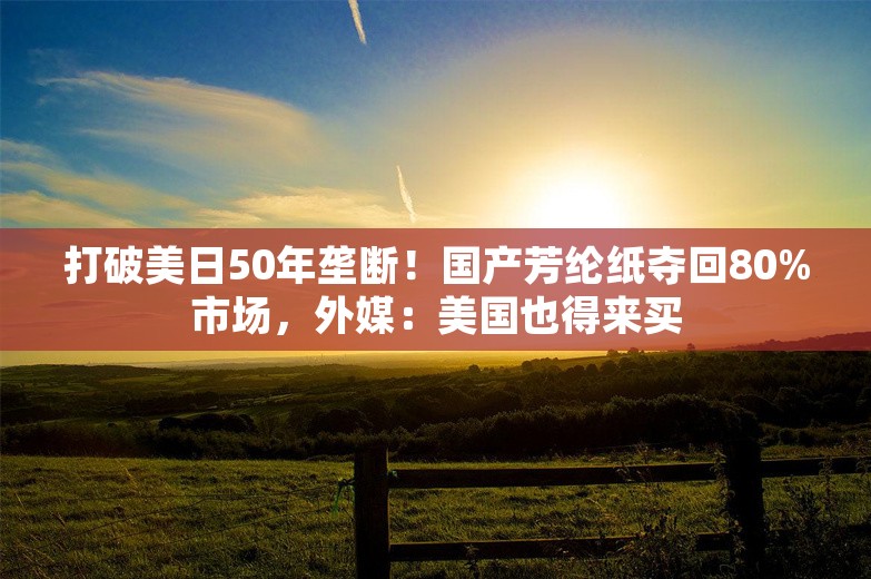 打破美日50年垄断！国产芳纶纸夺回80%市场，外媒：美国也得来买