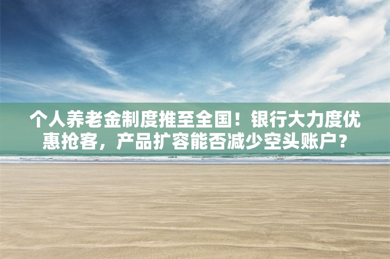 个人养老金制度推至全国！银行大力度优惠抢客，产品扩容能否减少空头账户？