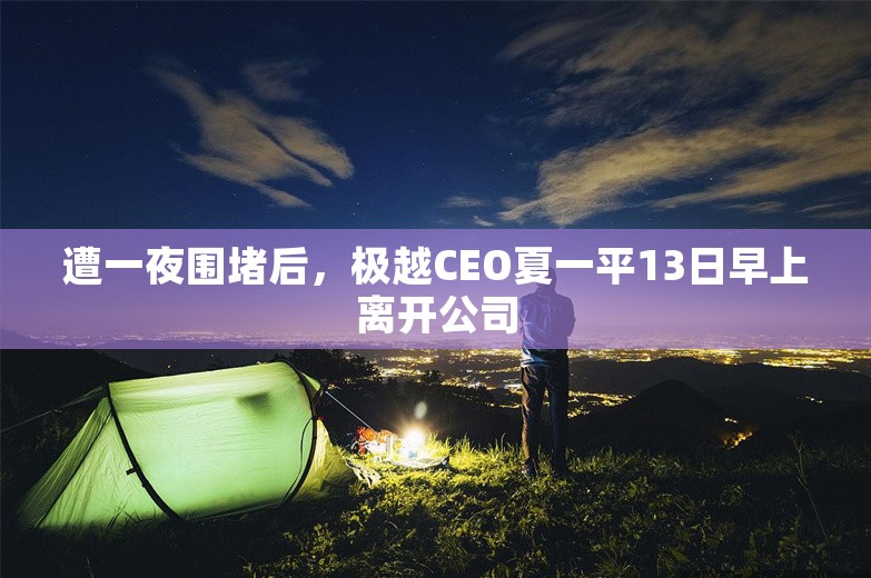 遭一夜围堵后，极越CEO夏一平13日早上离开公司