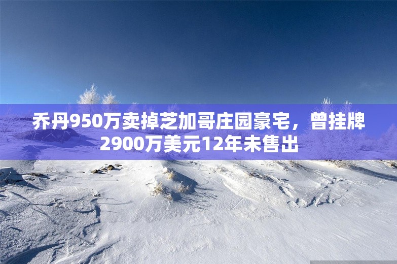 乔丹950万卖掉芝加哥庄园豪宅，曾挂牌2900万美元12年未售出