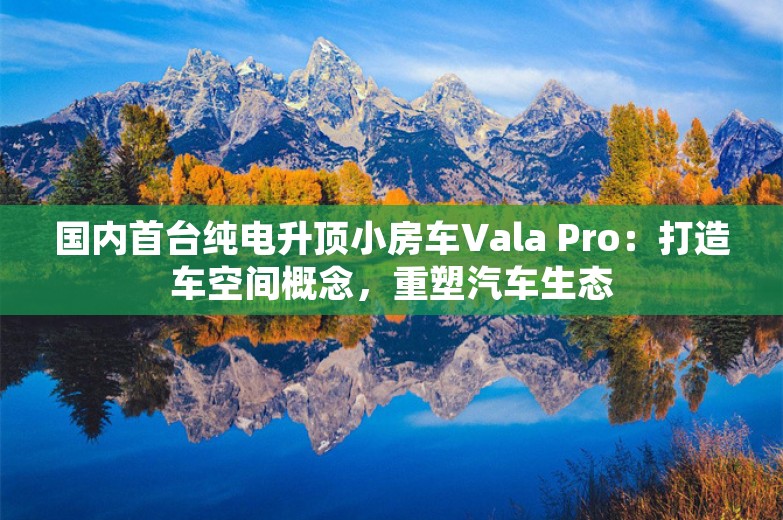 国内首台纯电升顶小房车Vala Pro：打造车空间概念，重塑汽车生态