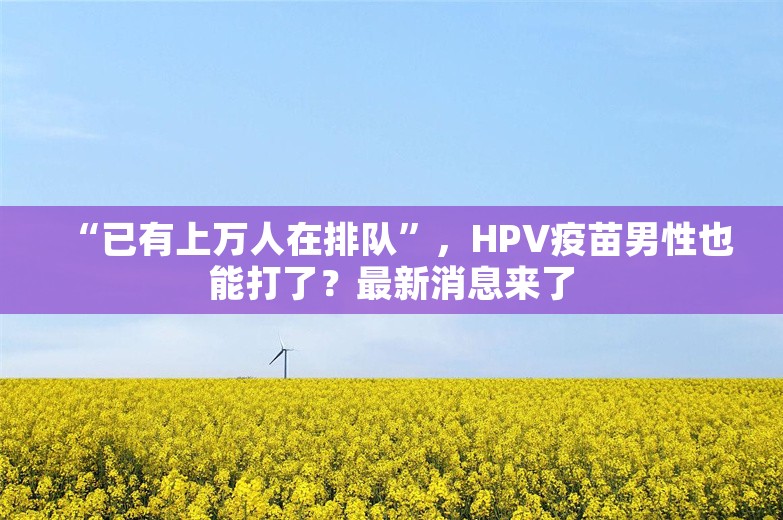 “已有上万人在排队”，HPV疫苗男性也能打了？最新消息来了