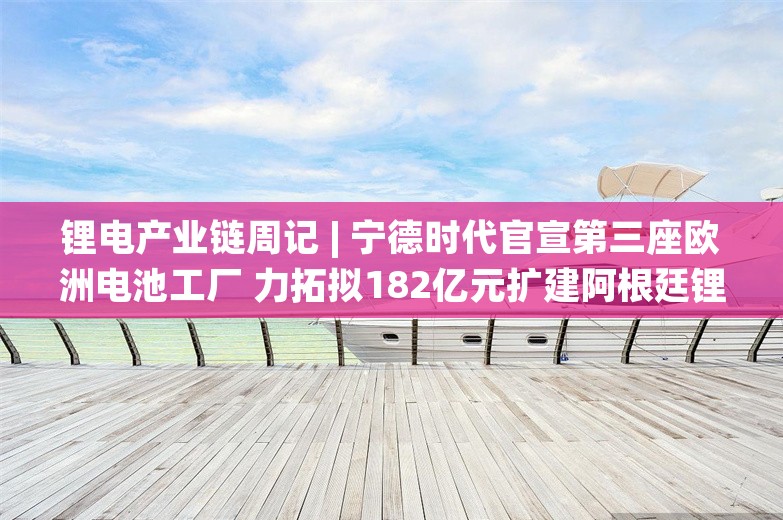 锂电产业链周记 | 宁德时代官宣第三座欧洲电池工厂 力拓拟182亿元扩建阿根廷锂项目