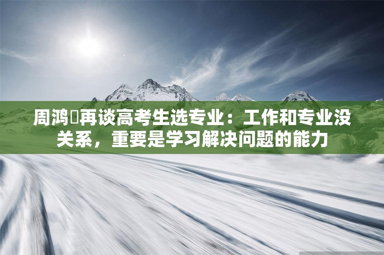 周鸿祎再谈高考生选专业：工作和专业没关系，重要是学习解决问题的能力