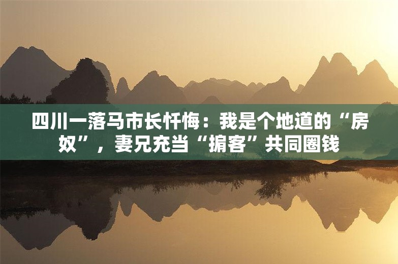 四川一落马市长忏悔：我是个地道的“房奴”，妻兄充当“掮客”共同圈钱