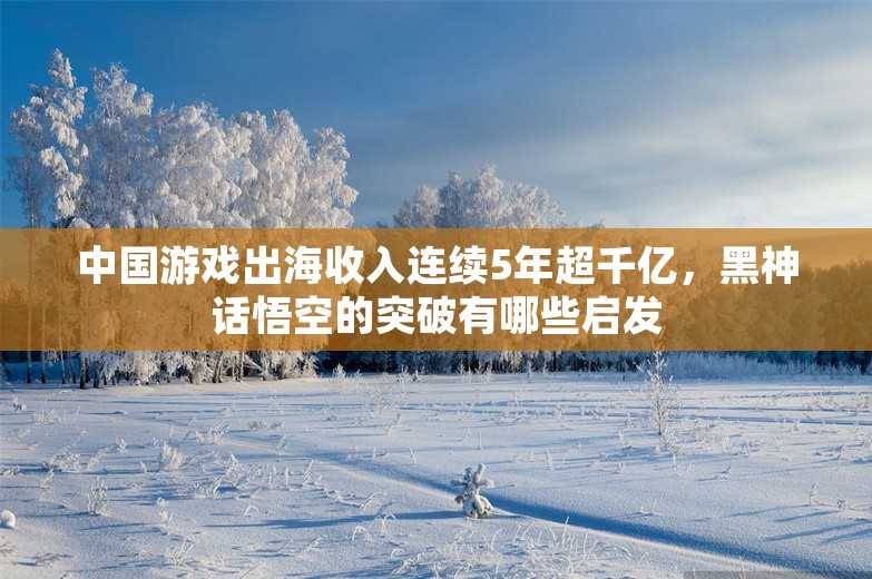 中国游戏出海收入连续5年超千亿，黑神话悟空的突破有哪些启发