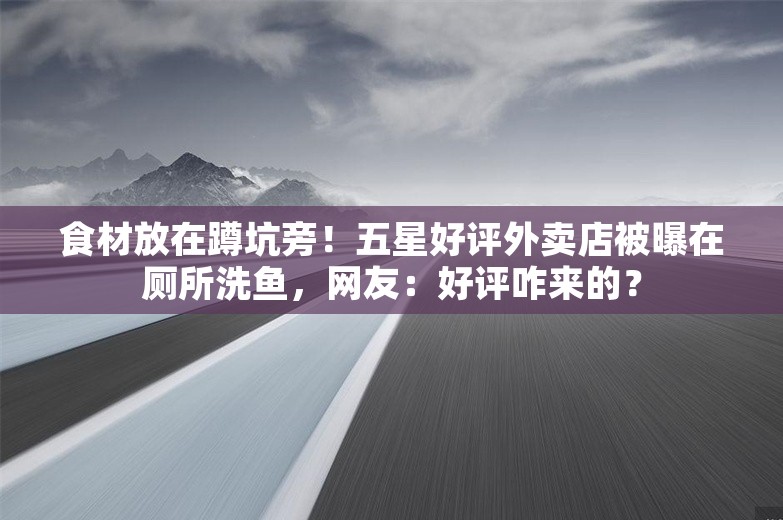 食材放在蹲坑旁！五星好评外卖店被曝在厕所洗鱼，网友：好评咋来的？