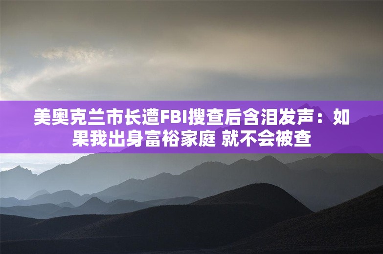 美奥克兰市长遭FBI搜查后含泪发声：如果我出身富裕家庭 就不会被查