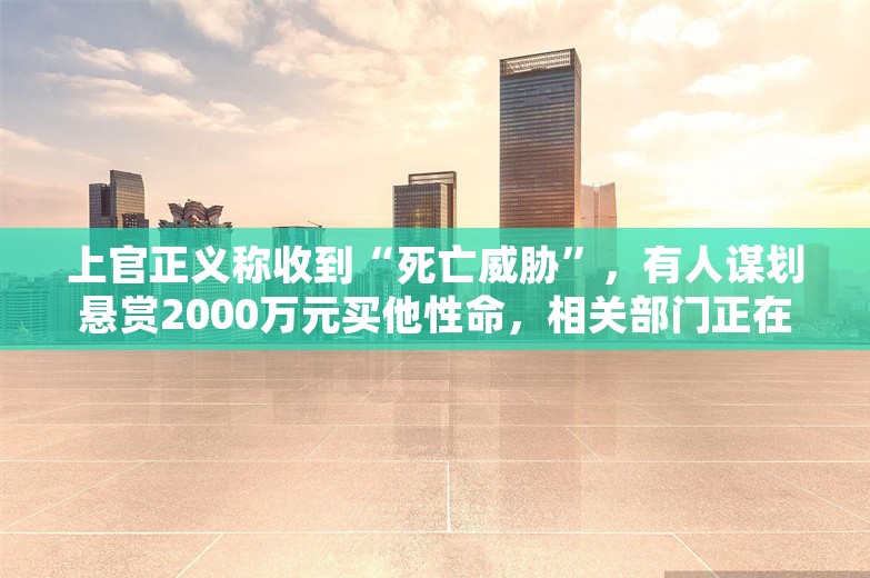 上官正义称收到“死亡威胁”，有人谋划悬赏2000万元买他性命，相关部门正在初查