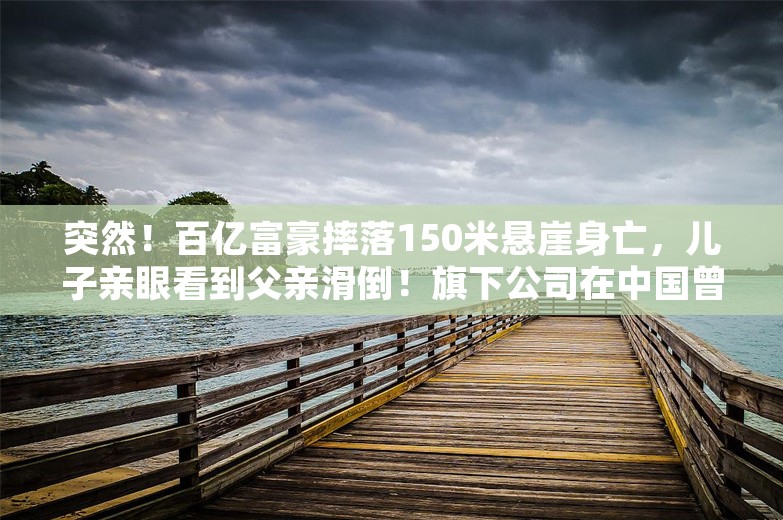 突然！百亿富豪摔落150米悬崖身亡，儿子亲眼看到父亲滑倒！旗下公司在中国曾有200家门店