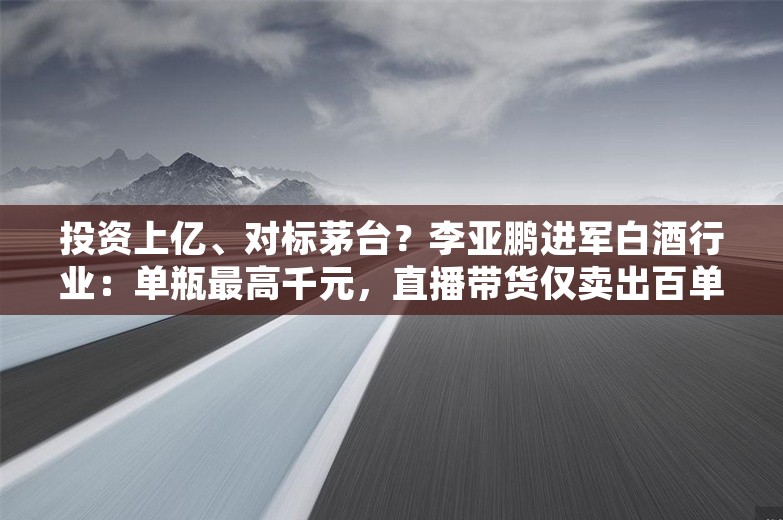 投资上亿、对标茅台？李亚鹏进军白酒行业：单瓶最高千元，直播带货仅卖出百单