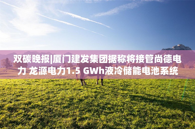 双碳晚报|厦门建发集团据称将接管尚德电力 龙源电力1.5 GWh液冷储能电池系统集采公示中标候选人