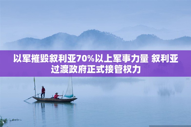 以军摧毁叙利亚70%以上军事力量 叙利亚过渡政府正式接管权力