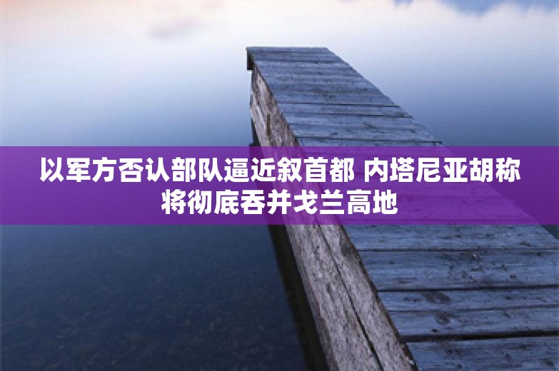 以军方否认部队逼近叙首都 内塔尼亚胡称将彻底吞并戈兰高地