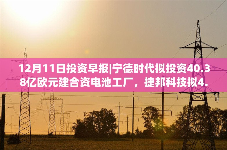 12月11日投资早报|宁德时代拟投资40.38亿欧元建合资电池工厂，捷邦科技拟4.08亿元收购赛诺高德51%股权，今日一只新股申购