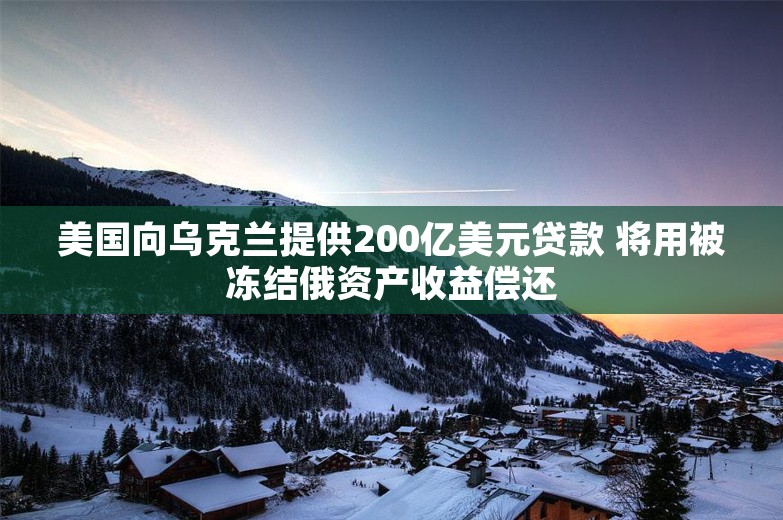 美国向乌克兰提供200亿美元贷款 将用被冻结俄资产收益偿还