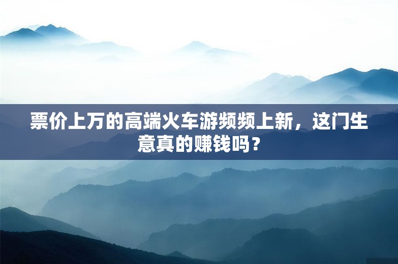 票价上万的高端火车游频频上新，这门生意真的赚钱吗？