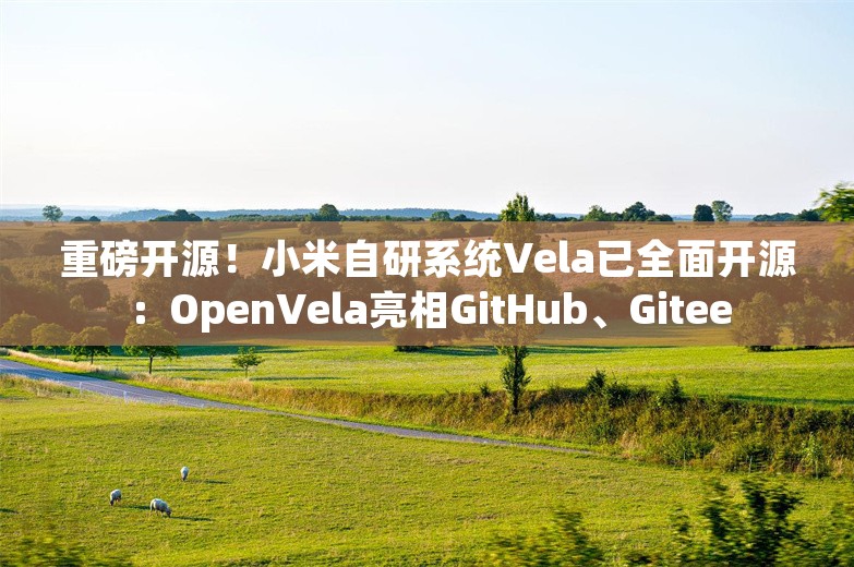 重磅开源！小米自研系统Vela已全面开源：OpenVela亮相GitHub、Gitee