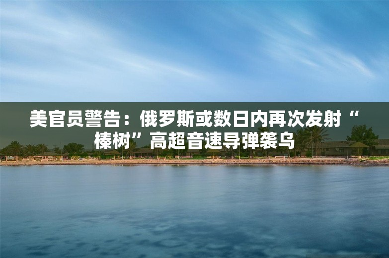 美官员警告：俄罗斯或数日内再次发射“榛树”高超音速导弹袭乌