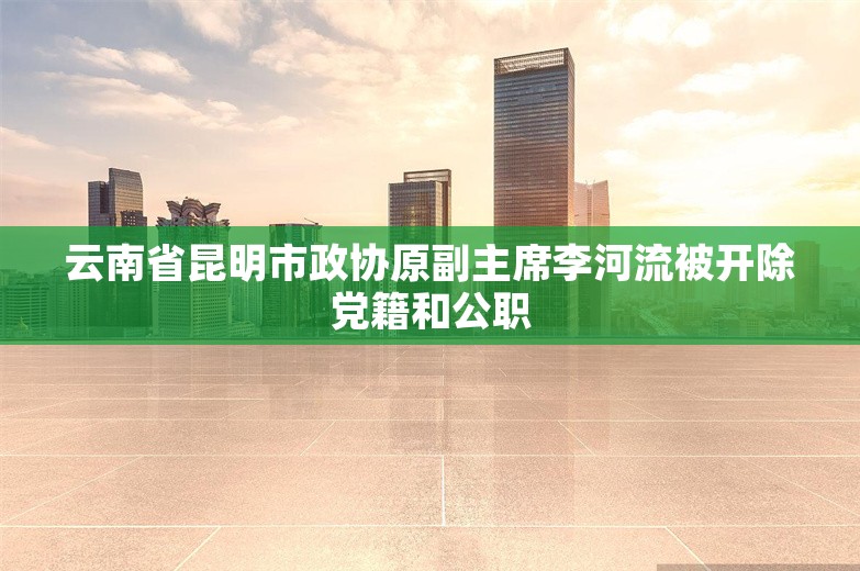 云南省昆明市政协原副主席李河流被开除党籍和公职