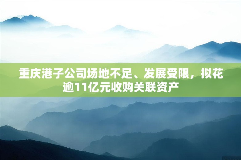 重庆港子公司场地不足、发展受限，拟花逾11亿元收购关联资产