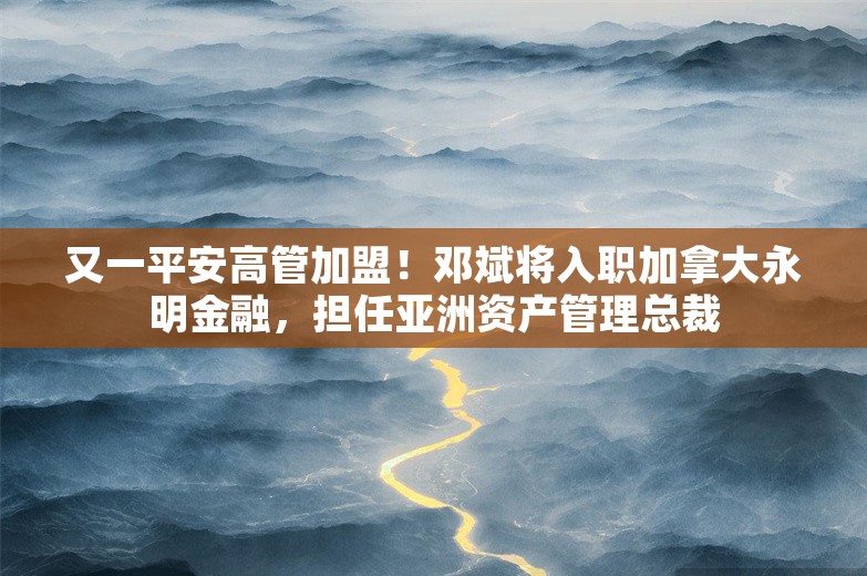 又一平安高管加盟！邓斌将入职加拿大永明金融，担任亚洲资产管理总裁