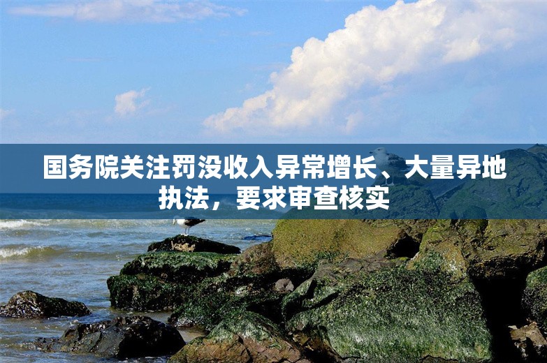 国务院关注罚没收入异常增长、大量异地执法，要求审查核实