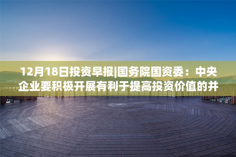 12月18日投资早报|国务院国资委：中央企业要积极开展有利于提高投资价值的并购重组，国联证券重大资产重组事项获审，长安汽车拟向阿维塔科技增资45.51亿元