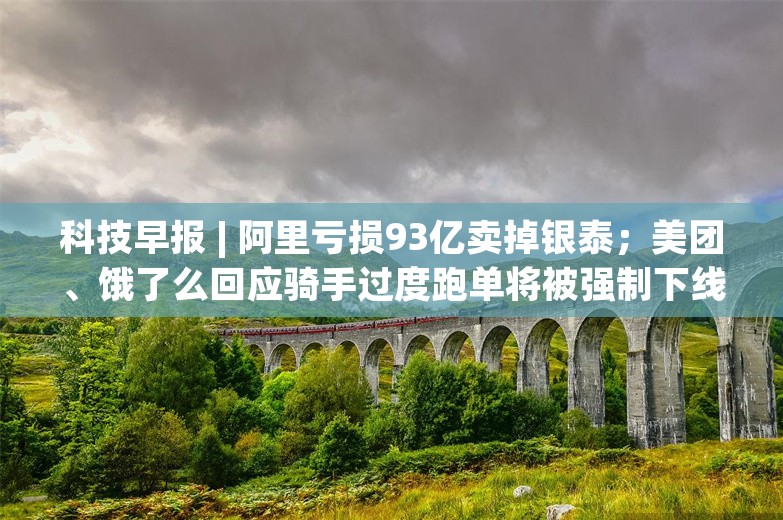 科技早报 | 阿里亏损93亿卖掉银泰；美团、饿了么回应骑手过度跑单将被强制下线