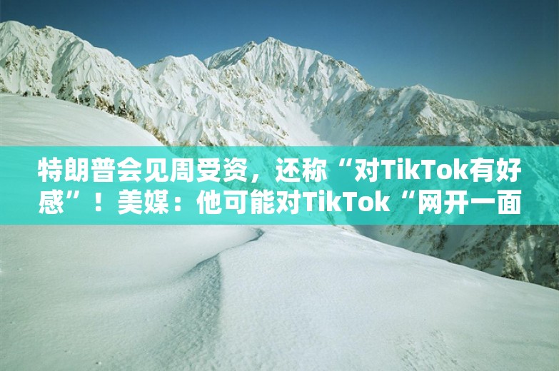 特朗普会见周受资，还称“对TikTok有好感”！美媒：他可能对TikTok“网开一面”